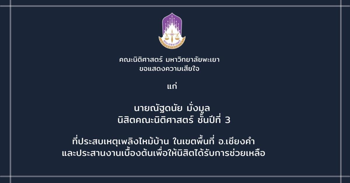 เนื่องด้วยเมื่อวันที่ 20 กันยายน 2564 เกิดเหตุเพลิงไหม้บ้านในเขตพื้นที่ อ.เชียงคำ จ.พะเยา  ซึ่งจากการตรวจสอบพบว่าเป็นบ้านพักอาศัยของนายณัฐดนัย มั่งมูล นิสิตคณะนิติศาสตร์ ชั้นปีที่ 3   อนึ่งทางคณะได้ประสานงานเบื้องต้นเพื่อให้นิสิตขอรับเงินช่วยเหลือจากกองทุนเพื่อนิสิต รวมถึงประสานงานสอบถามไปยัง อบจ. เกี่ยวกับการให้ความช่วยเหลือ นอกจากนี้จากนี้จะพิจารณาช่วยเหลือจากกองทุนนิสิต ของคณะนิติศาสตร์ เพิ่มเติม  ในการนี้ทางคณะนิติศาสตร์ ขอแสดงความเสียใจแก่นิสิตที่ประสบเหตุดังกล่าว จึงใคร่ขอเชิญชวนคณาจารย์และนิสิตที่มีความประสงค์จะร่วมช่วยเหลือครอบครัวนิสิตที่ประสบภัยนี้สามารถบริจาคตรงเข้าไปยังนางแจ่มจันทร์ หาญจริง ชาวบ้านล้า ม.4 ต.เวียง อ.เชียงคำ จ.พะเยา   >>โดยสามารถร่วมสมทบมาได้ที่หมายเลขบัญชี 017592467505 ธ.ก.ส.สาขาพระนั่งดิน ประเภทออมทรัพย์ ชื่อบัญชี นางแจ่มจันทร์ หาญจริง   >>ติดต่อสอบถามได้ที่เบอร์โทรศัพท์ 089-8381086 นางกิ่งกาญจน์ มั่งมูล (ลูกสาว) หรือ 081-7658937 นายวิรัตน์ สมณะ ผู้ใหญ่บ้านล้า ม.4 เพื่อให้ความช่วยเหลือในด้านอื่นๆ   https://www.facebook.com/phayaotv/posts/6137053189669046